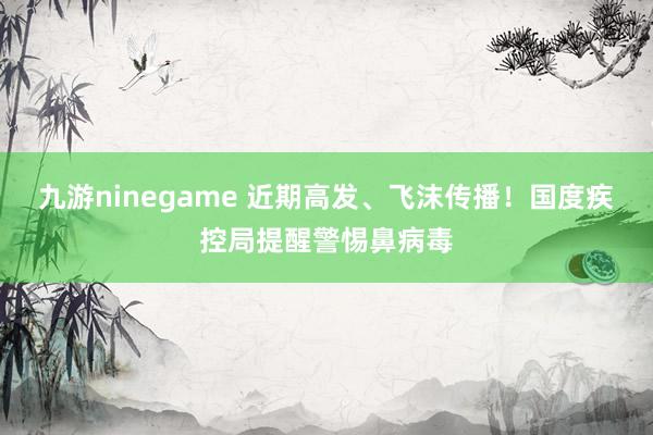 九游ninegame 近期高发、飞沫传播！国度疾控局提醒警惕鼻病毒