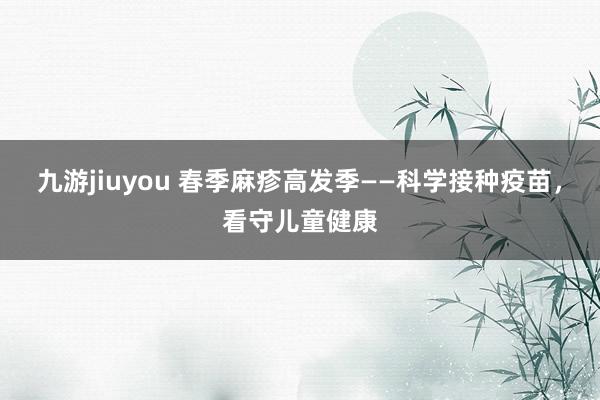 九游jiuyou 春季麻疹高发季——科学接种疫苗，看守儿童健康