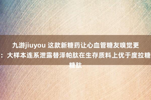 九游jiuyou 这款新糖药让心血管糖友嗅觉更好：大样本连系泄露替泽帕肽在生存质料上优于度拉糖肽
