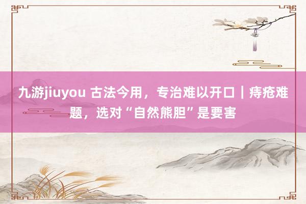 九游jiuyou 古法今用，专治难以开口｜痔疮难题，选对“自然熊胆”是要害