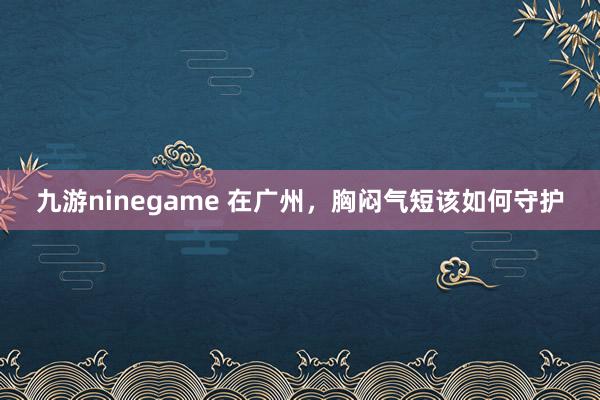 九游ninegame 在广州，胸闷气短该如何守护