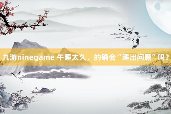 九游ninegame 午睡太久，的确会“睡出问题”吗？