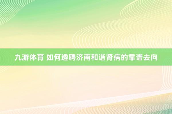 九游体育 如何遴聘济南和谐肾病的靠谱去向