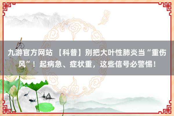 九游官方网站 【科普】别把大叶性肺炎当“重伤风”！起病急、症状重，这些信号必警惕！