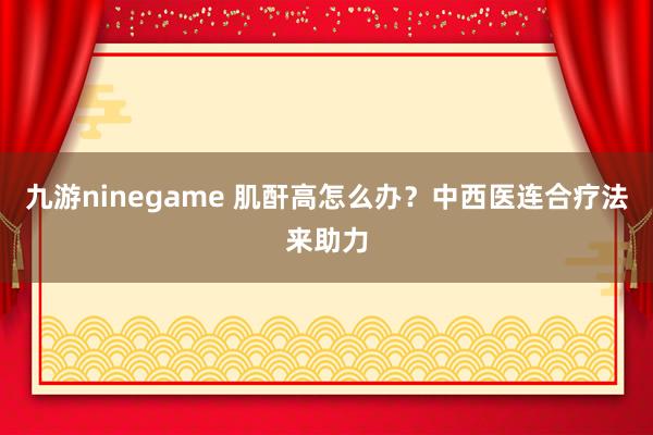 九游ninegame 肌酐高怎么办？中西医连合疗法来助力