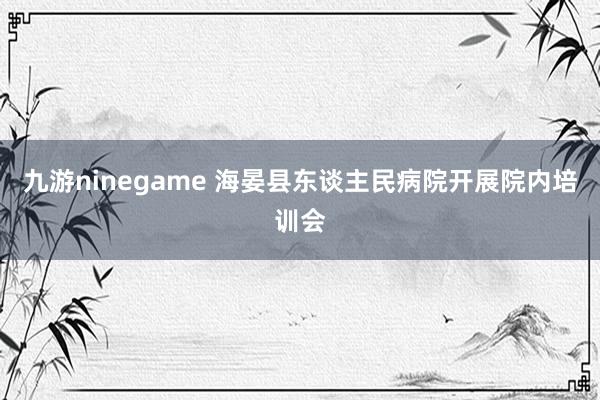 九游ninegame 海晏县东谈主民病院开展院内培训会