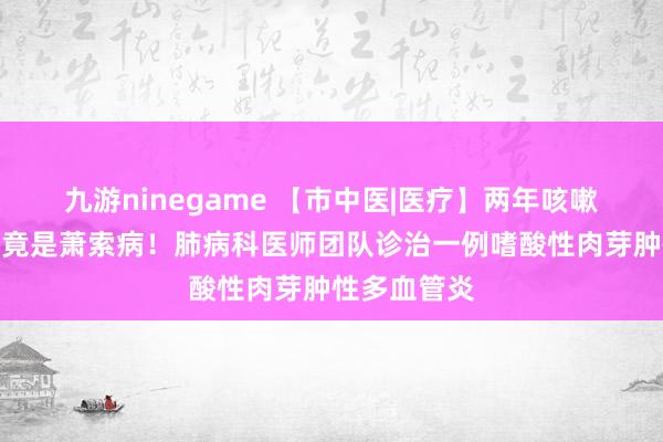 九游ninegame 【市中医|医疗】两年咳嗽煎熬，真相竟是萧索病！肺病科医师团队诊治一例嗜酸性肉芽肿性多血管炎
