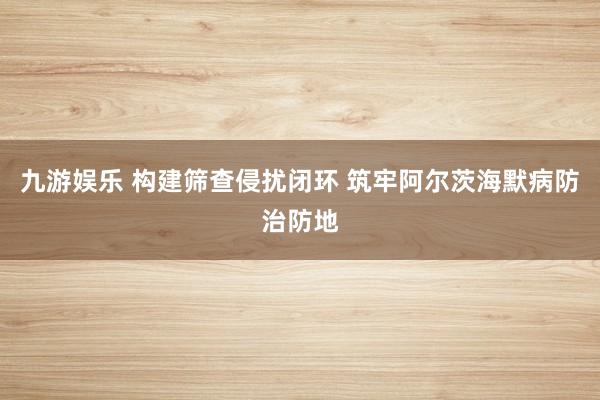 九游娱乐 构建筛查侵扰闭环 筑牢阿尔茨海默病防治防地