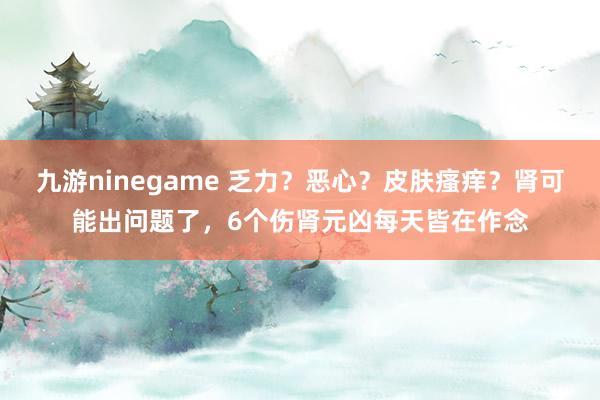 九游ninegame 乏力？恶心？皮肤瘙痒？肾可能出问题了，6个伤肾元凶每天皆在作念