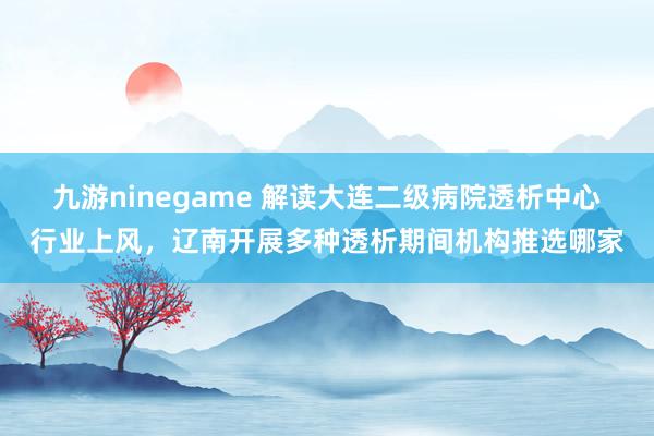 九游ninegame 解读大连二级病院透析中心行业上风，辽南开展多种透析期间机构推选哪家