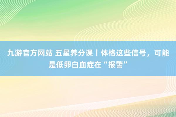 九游官方网站 五星养分课丨体格这些信号，可能是低卵白血症在“报警”