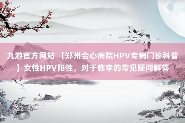 九游官方网站 【郑州合心病院HPV专病门诊科普】女性HPV阳性，对于临幸的常见疑问解答
