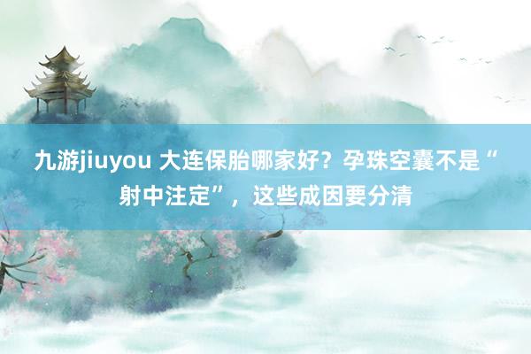 九游jiuyou 大连保胎哪家好？孕珠空囊不是“射中注定”，这些成因要分清