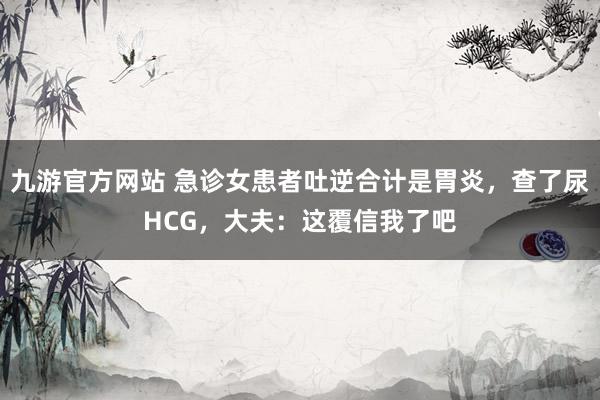 九游官方网站 急诊女患者吐逆合计是胃炎，查了尿HCG，大夫：这覆信我了吧