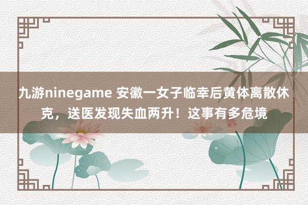 九游ninegame 安徽一女子临幸后黄体离散休克，送医发现失血两升！这事有多危境