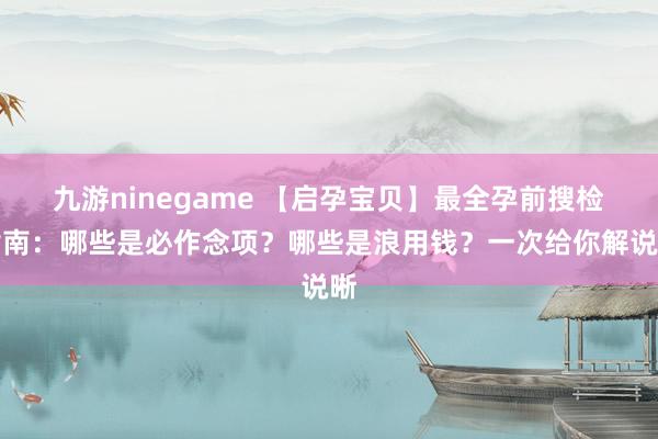 九游ninegame 【启孕宝贝】最全孕前搜检指南：哪些是必作念项？哪些是浪用钱？一次给你解说晰