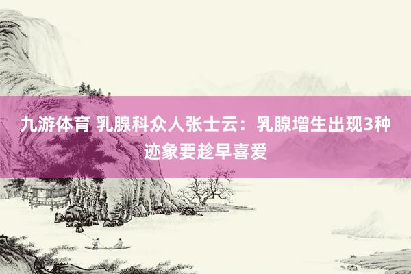 九游体育 乳腺科众人张士云：乳腺增生出现3种迹象要趁早喜爱
