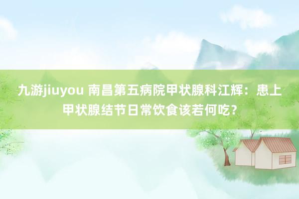 九游jiuyou 南昌第五病院甲状腺科江辉：患上甲状腺结节日常饮食该若何吃？
