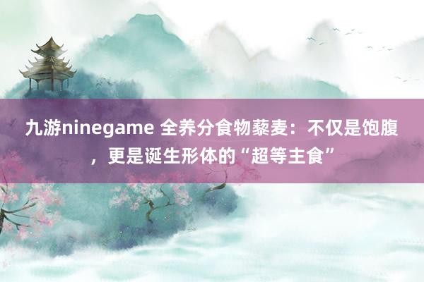 九游ninegame 全养分食物藜麦：不仅是饱腹，更是诞生形体的“超等主食”