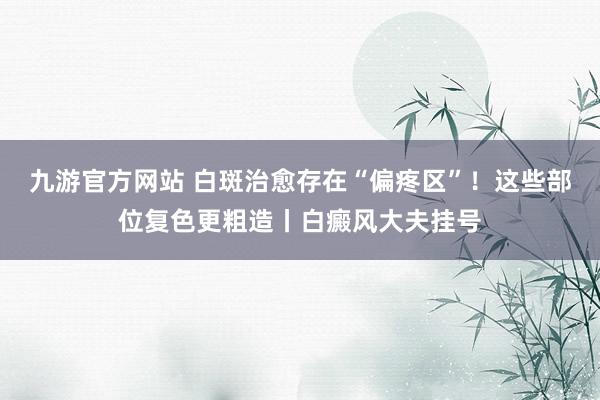 九游官方网站 白斑治愈存在“偏疼区”！这些部位复色更粗造丨白癜风大夫挂号