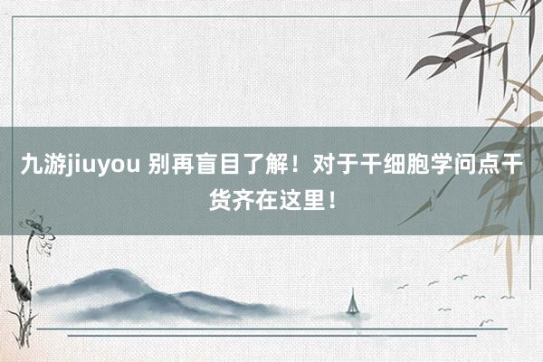 九游jiuyou 别再盲目了解！对于干细胞学问点干货齐在这里！