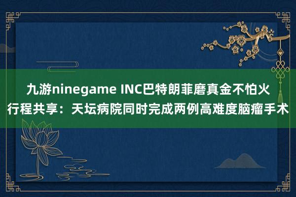 九游ninegame INC巴特朗菲磨真金不怕火行程共享：天坛病院同时完成两例高难度脑瘤手术