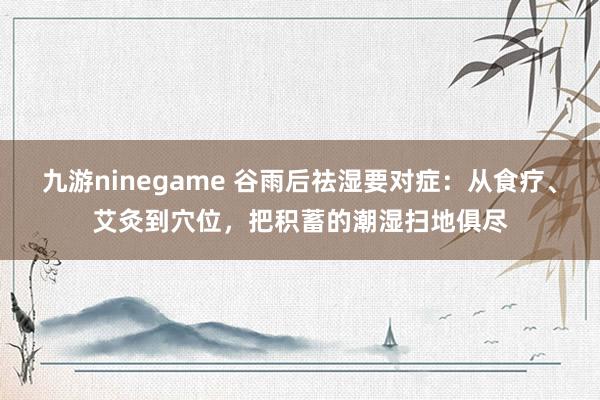 九游ninegame 谷雨后祛湿要对症：从食疗、艾灸到穴位，把积蓄的潮湿扫地俱尽