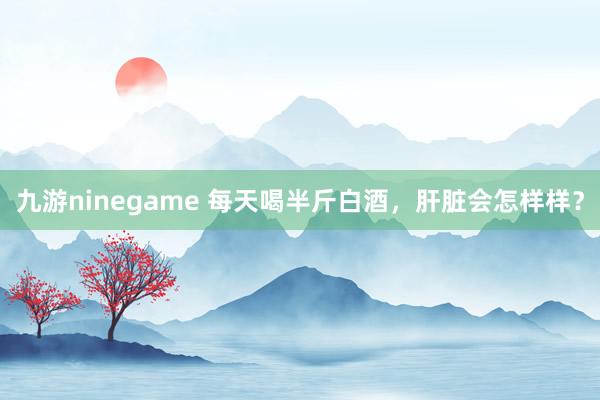 九游ninegame 每天喝半斤白酒，肝脏会怎样样？