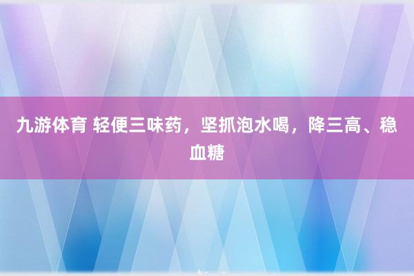 九游体育 轻便三味药，坚抓泡水喝，降三高、稳血糖