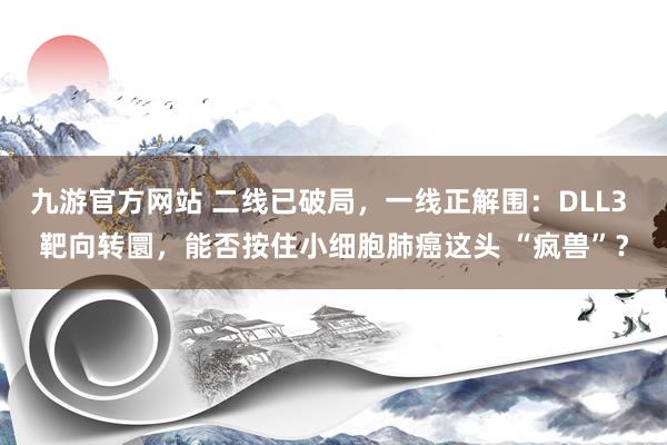 九游官方网站 二线已破局，一线正解围：DLL3 靶向转圜，能否按住小细胞肺癌这头 “疯兽”？
