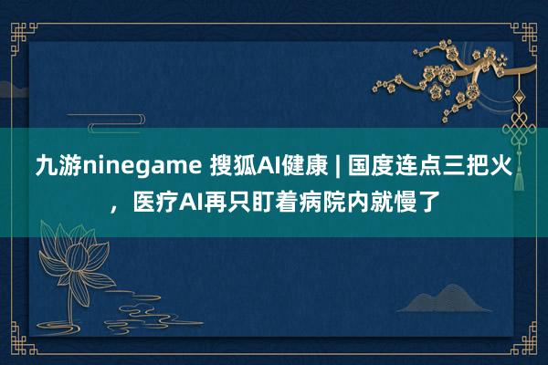 九游ninegame 搜狐AI健康 | 国度连点三把火，医疗AI再只盯着病院内就慢了