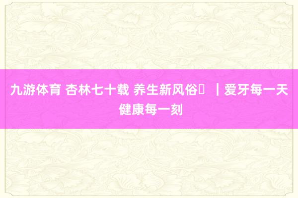 九游体育 杏林七十载 养生新风俗⑪｜爱牙每一天 健康每一刻