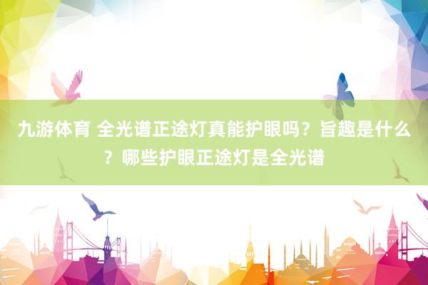 九游体育 全光谱正途灯真能护眼吗？旨趣是什么？哪些护眼正途灯是全光谱