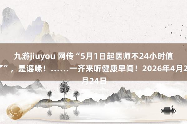 九游jiuyou 网传“5月1日起医师不24小时值班了”，是谣喙！……一齐来听健康早闻！2026年4月24日