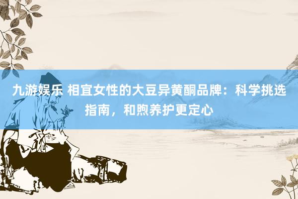 九游娱乐 相宜女性的大豆异黄酮品牌：科学挑选指南，和煦养护更定心