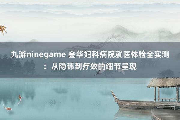 九游ninegame 金华妇科病院就医体验全实测：从隐讳到疗效的细节呈现