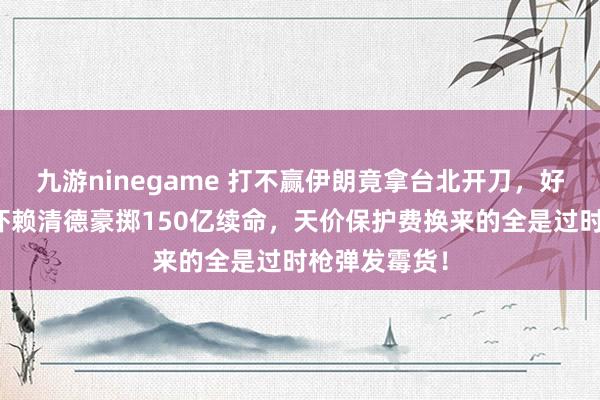 九游ninegame 打不赢伊朗竟拿台北开刀，好意思司令恫吓赖清德豪掷150亿续命，天价保护费换来的全是过时枪弹发霉货！