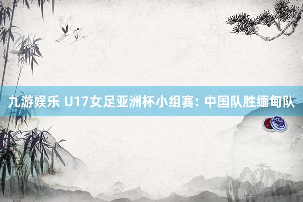 九游娱乐 U17女足亚洲杯小组赛: 中国队胜缅甸队