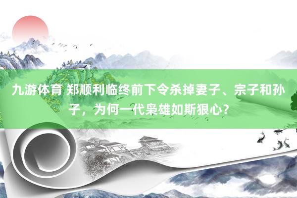九游体育 郑顺利临终前下令杀掉妻子、宗子和孙子，为何一代枭雄如斯狠心？