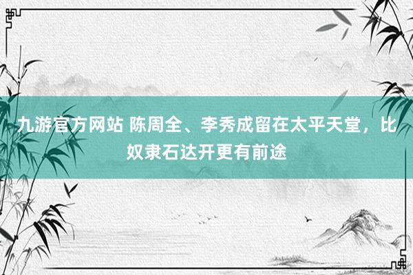 九游官方网站 陈周全、李秀成留在太平天堂，比奴隶石达开更有前途