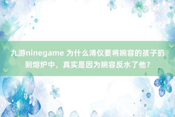 九游ninegame 为什么溥仪要将婉容的孩子扔到熔炉中，真实是因为婉容反水了他？