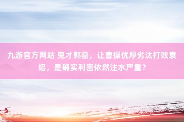 九游官方网站 鬼才郭嘉，让曹操优厚劣汰打败袁绍，是确实利害依然注水严重？