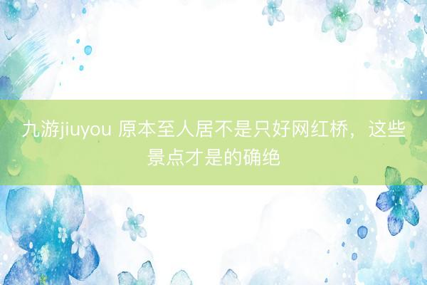 九游jiuyou 原本至人居不是只好网红桥，这些景点才是的确绝
