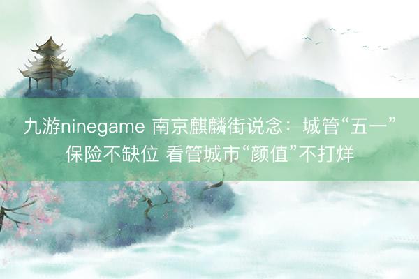 九游ninegame 南京麒麟街说念：城管“五一”保险不缺位 看管城市“颜值”不打烊