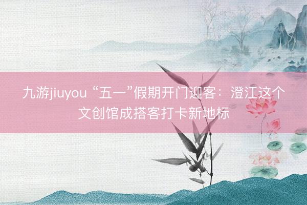 九游jiuyou “五一”假期开门迎客：澄江这个文创馆成搭客打卡新地标