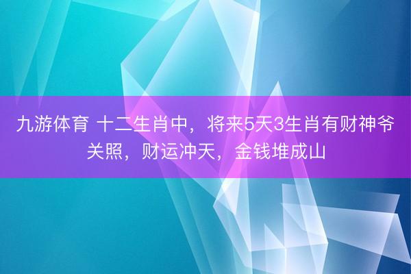 九游体育 十二生肖中，将来5天3生肖有财神爷关照，财运冲天，金钱堆成山