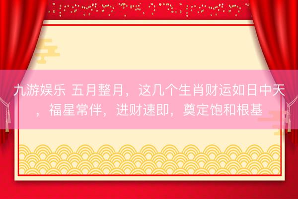 九游娱乐 五月整月，这几个生肖财运如日中天，福星常伴，进财速即，奠定饱和根基