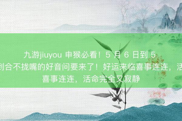 九游jiuyou 申猴必看！5 月 6 日到 5 月 16 日，笑到合不拢嘴的好音问要来了！好运来临喜事连连，活命完全又寂静