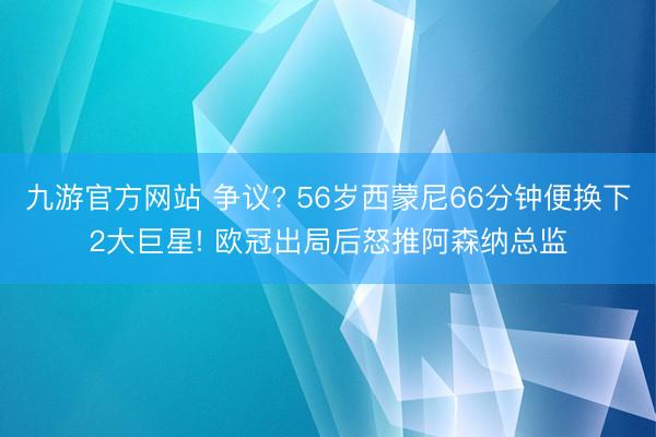 九游官方网站 争议? 56岁西蒙尼66分钟便换下2大巨星! 欧冠出局后怒推阿森纳总监