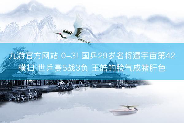 九游官方网站 0-3! 国乒29岁名将遭宇宙第42横扫 世乒赛5战3负 王皓的脸气成猪肝色